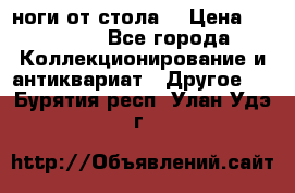 ноги от стола. › Цена ­ 12 000 - Все города Коллекционирование и антиквариат » Другое   . Бурятия респ.,Улан-Удэ г.